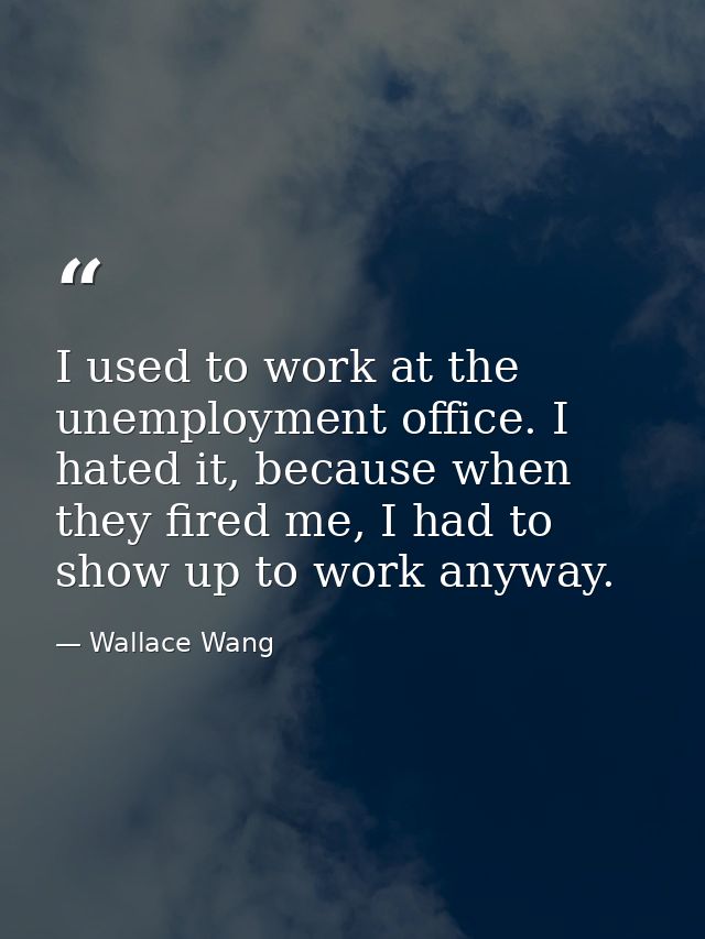 I used to work at the unemployment office. I hated it, because when they fired me, I had to show up to work anyway. — Wallace Wang