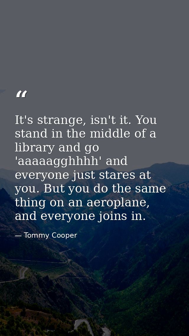 It's strange, isn't it. You stand in the middle of a library and go 'aaaaagghhhh' and everyone just stares at you. But y — Tommy Cooper