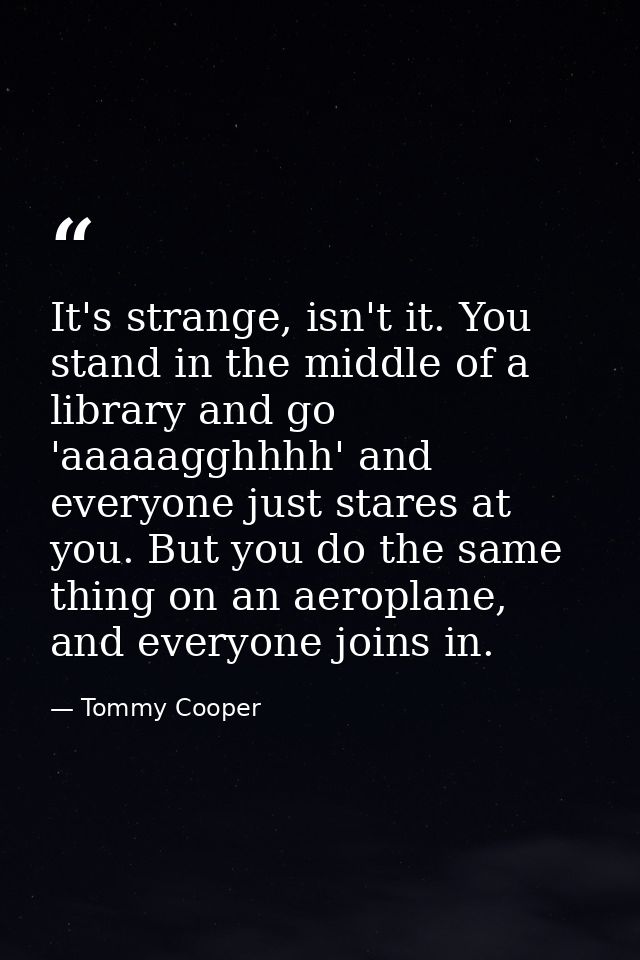 It's strange, isn't it. You stand in the middle of a library and go 'aaaaagghhhh' and everyone just stares at you. But y — Tommy Cooper