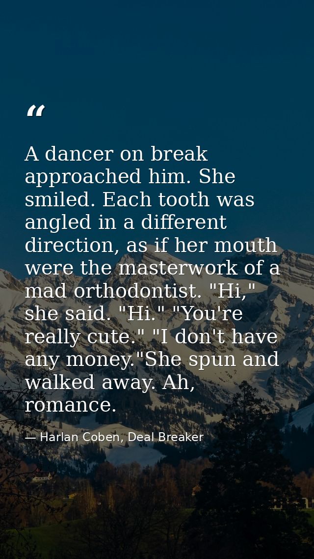 A dancer on break approached him. She smiled. Each tooth was angled in a different direction, as if her mouth were the m — Harlan Coben, Deal Breaker