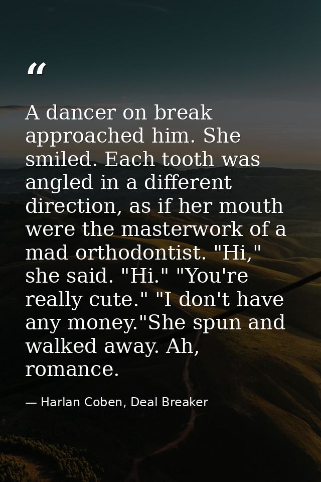 A dancer on break approached him. She smiled. Each tooth was angled in a different direction, as if her mouth were the m — Harlan Coben, Deal Breaker