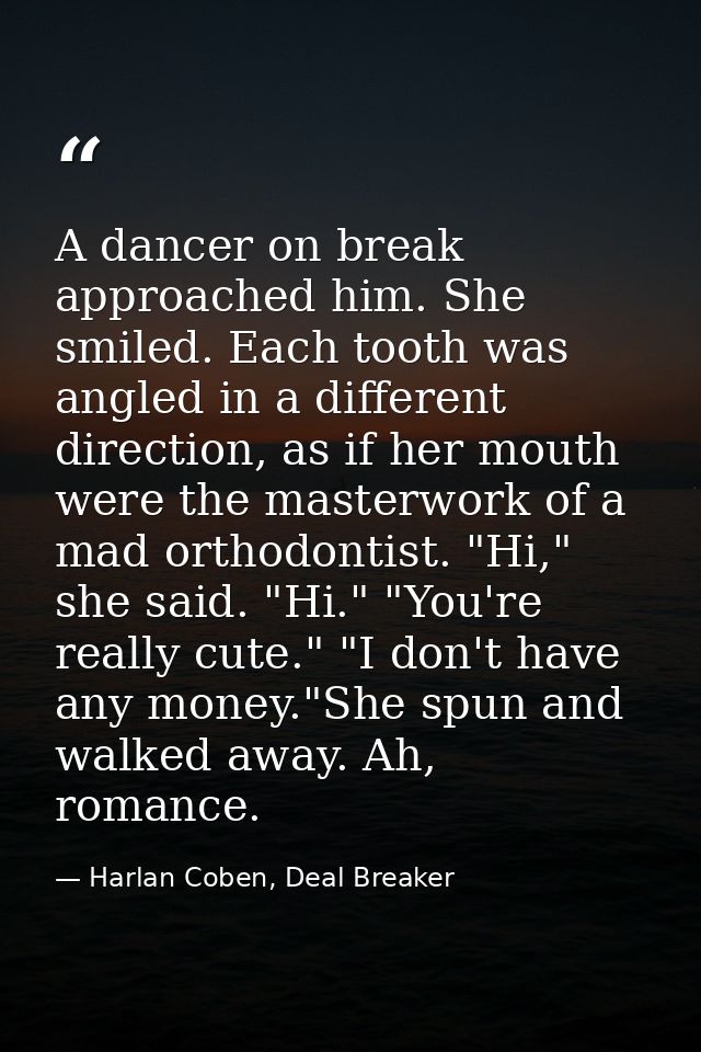 A dancer on break approached him. She smiled. Each tooth was angled in a different direction, as if her mouth were the m — Harlan Coben, Deal Breaker