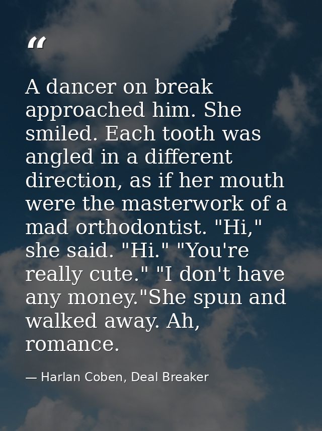 A dancer on break approached him. She smiled. Each tooth was angled in a different direction, as if her mouth were the m — Harlan Coben, Deal Breaker