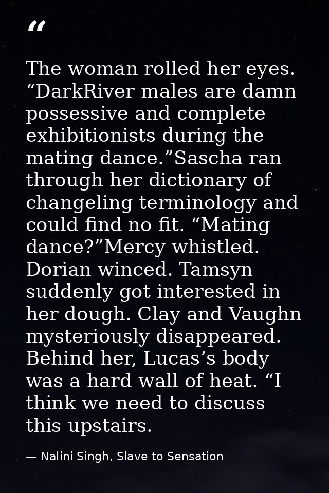 The woman rolled her eyes. “DarkRiver males are damn possessive and complete exhibitionists during the mating dance.”Sas — Nalini Singh, Slave to Sensation
