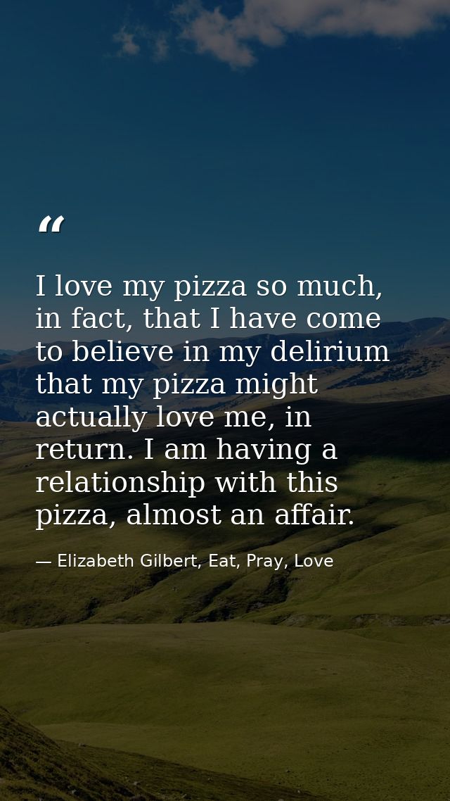 I love my pizza so much, in fact, that I have come to believe in my delirium that my pizza might actually love me, in re — Elizabeth Gilbert, Eat, Pray, Love