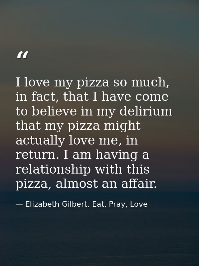 I love my pizza so much, in fact, that I have come to believe in my delirium that my pizza might actually love me, in re — Elizabeth Gilbert, Eat, Pray, Love