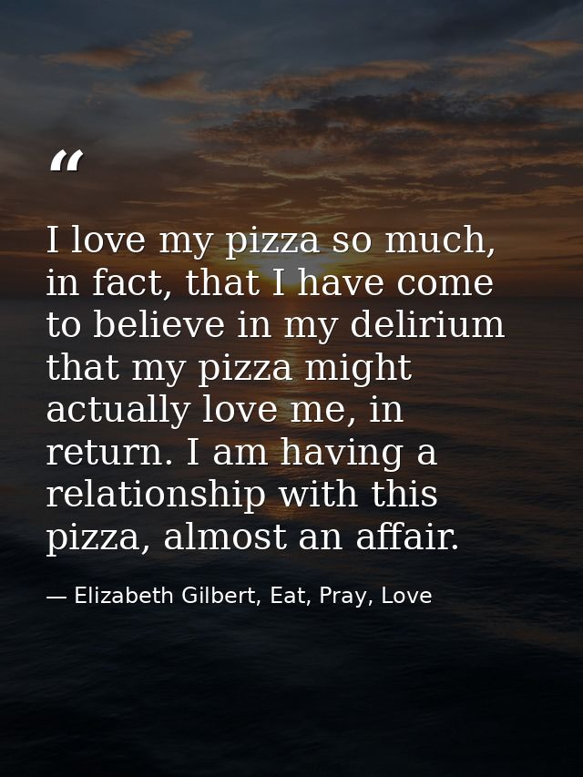 I love my pizza so much, in fact, that I have come to believe in my delirium that my pizza might actually love me, in re — Elizabeth Gilbert, Eat, Pray, Love
