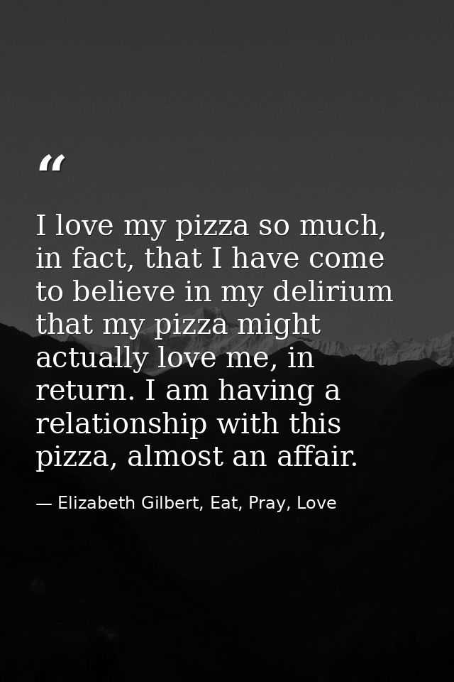 I love my pizza so much, in fact, that I have come to believe in my delirium that my pizza might actually love me, in re — Elizabeth Gilbert, Eat, Pray, Love