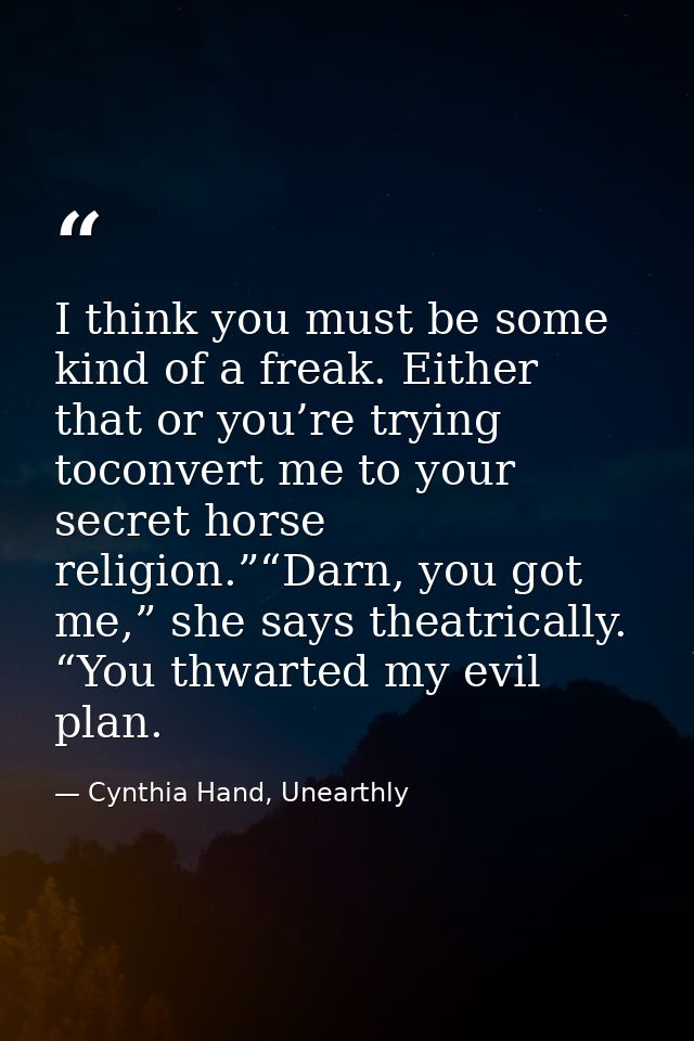 I think you must be some kind of a freak. Either that or you’re trying toconvert me to your secret horse religion.”“Darn — Cynthia Hand, Unearthly