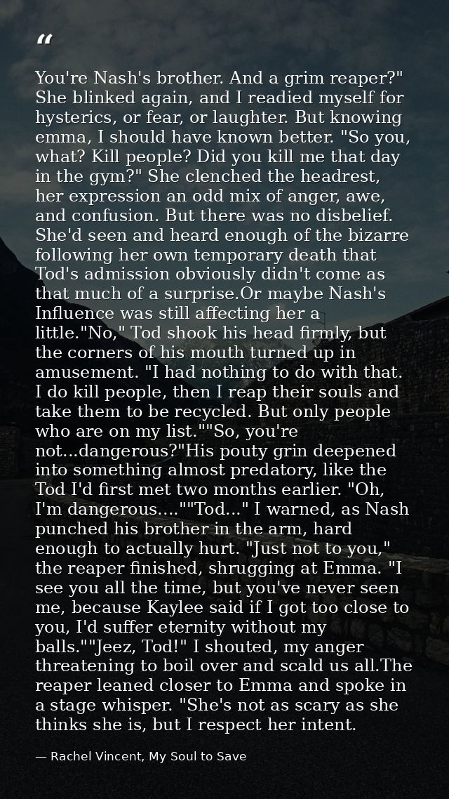 You're Nash's brother. And a grim reaper?" She blinked again, and I readied myself for hysterics, or fear, or laughter.  — Rachel Vincent, My Soul to Save