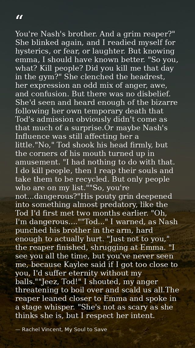 You're Nash's brother. And a grim reaper?" She blinked again, and I readied myself for hysterics, or fear, or laughter.  — Rachel Vincent, My Soul to Save