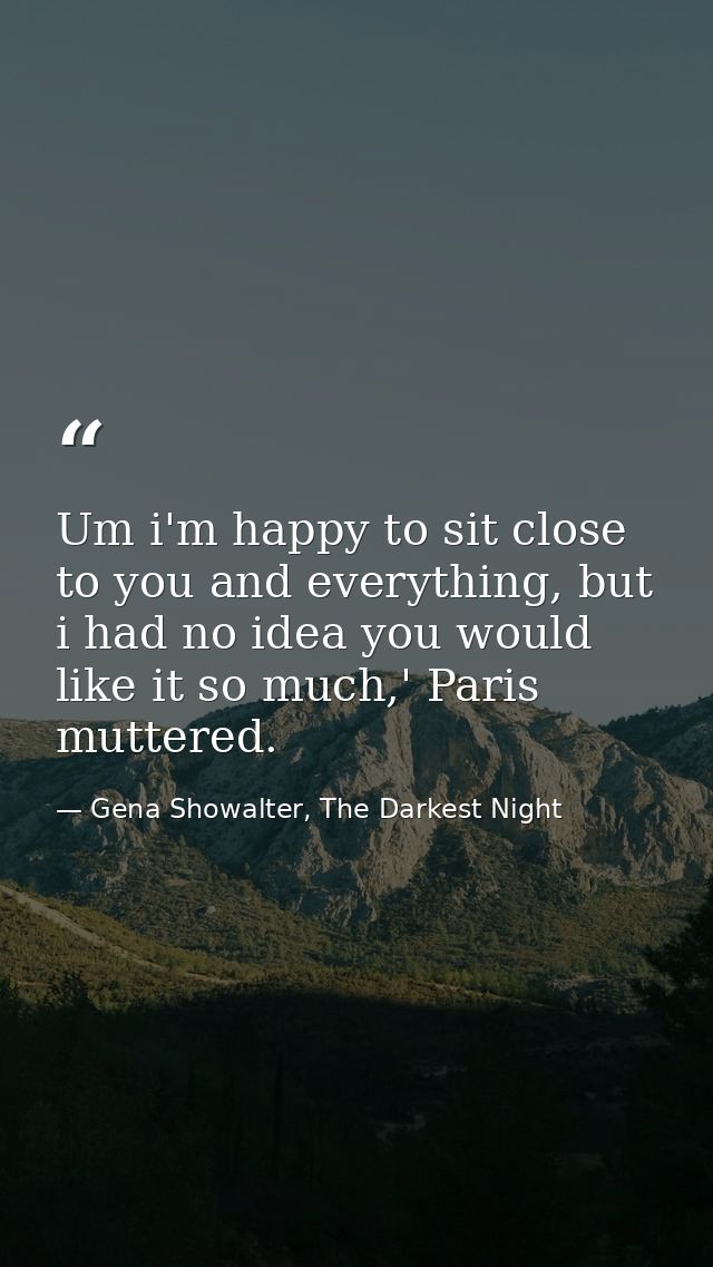 Um i'm happy to sit close to you and everything, but i had no idea you would like it so much,' Paris muttered. — Gena Showalter, The Darkest Night