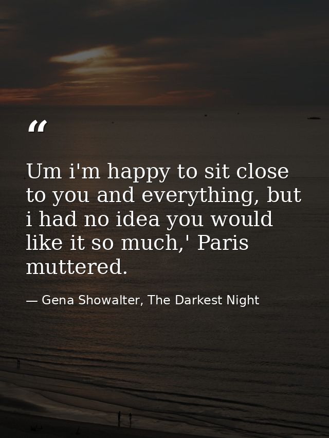 Um i'm happy to sit close to you and everything, but i had no idea you would like it so much,' Paris muttered. — Gena Showalter, The Darkest Night