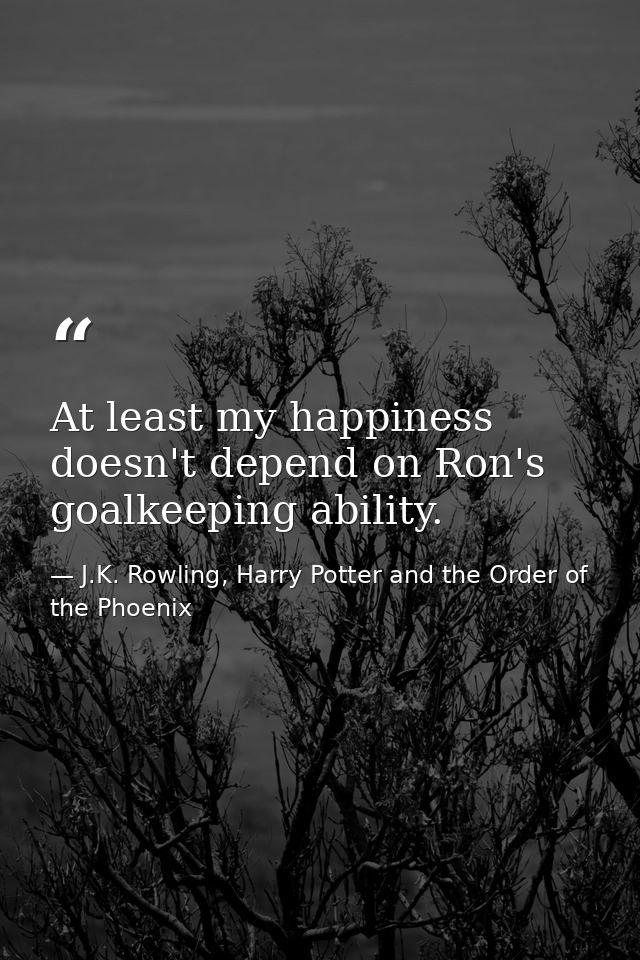 At least my happiness doesn't depend on Ron's goalkeeping ability. — J.K. Rowling, Harry Potter and the Order of the Phoenix