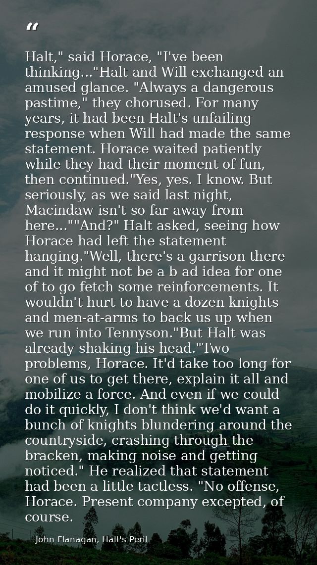 Halt," said Horace, "I've been thinking..."Halt and Will exchanged an amused glance. "Always a dangerous pastime," they  — John Flanagan, Halt's Peril