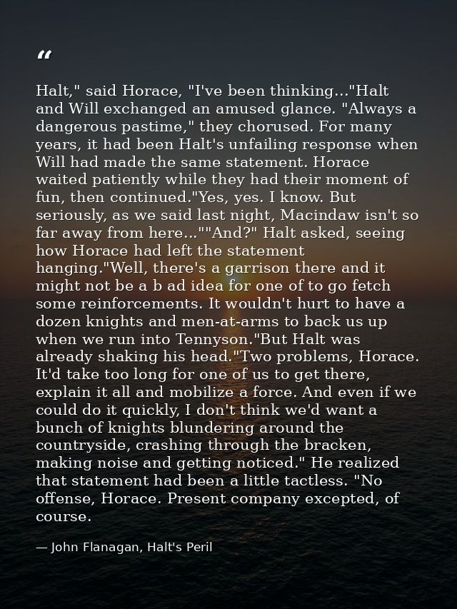 Halt," said Horace, "I've been thinking..."Halt and Will exchanged an amused glance. "Always a dangerous pastime," they  — John Flanagan, Halt's Peril