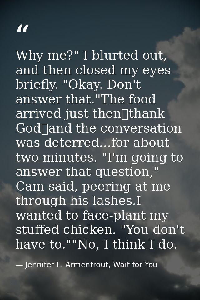 Why me?" I blurted out, and then closed my eyes briefly. "Okay. Don't answer that."The food arrived just then一thank God一 — Jennifer L. Armentrout, Wait for You
