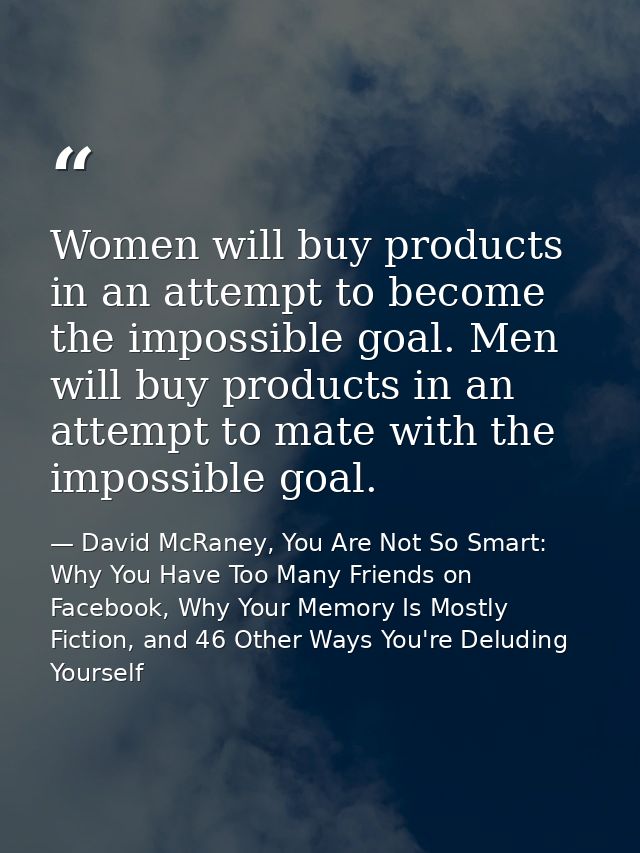 Women will buy products in an attempt to become the impossible goal. Men will buy products in an attempt to mate with th — David McRaney, You Are Not So Smart: Why You Have Too Many Friends on Facebook, Why Your Memory Is Mostly Fiction, and 46 Other Ways You're Deluding Yourself