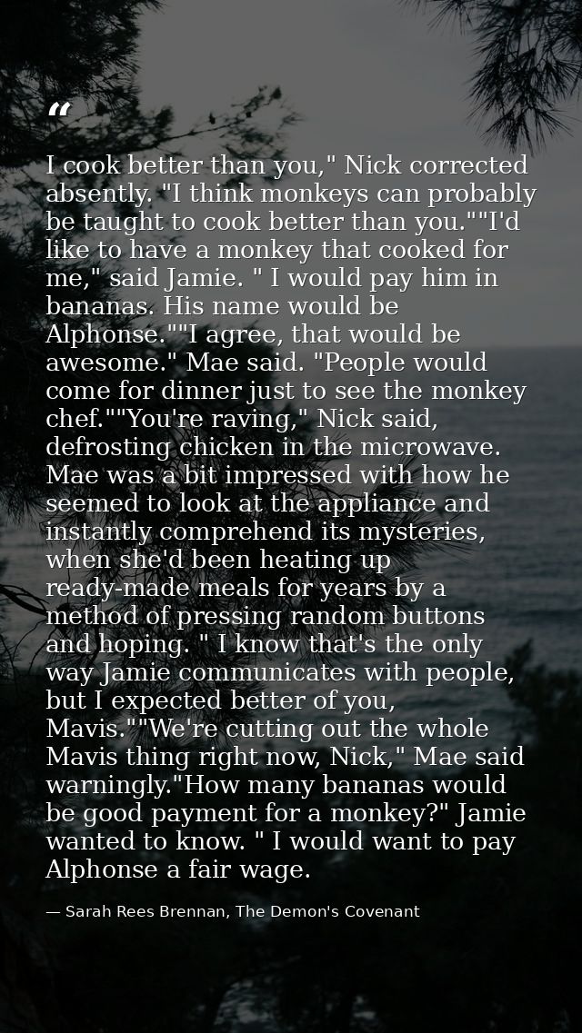 I cook better than you," Nick corrected absently. "I think monkeys can probably be taught to cook better than you.""I'd  — Sarah Rees Brennan, The Demon's Covenant