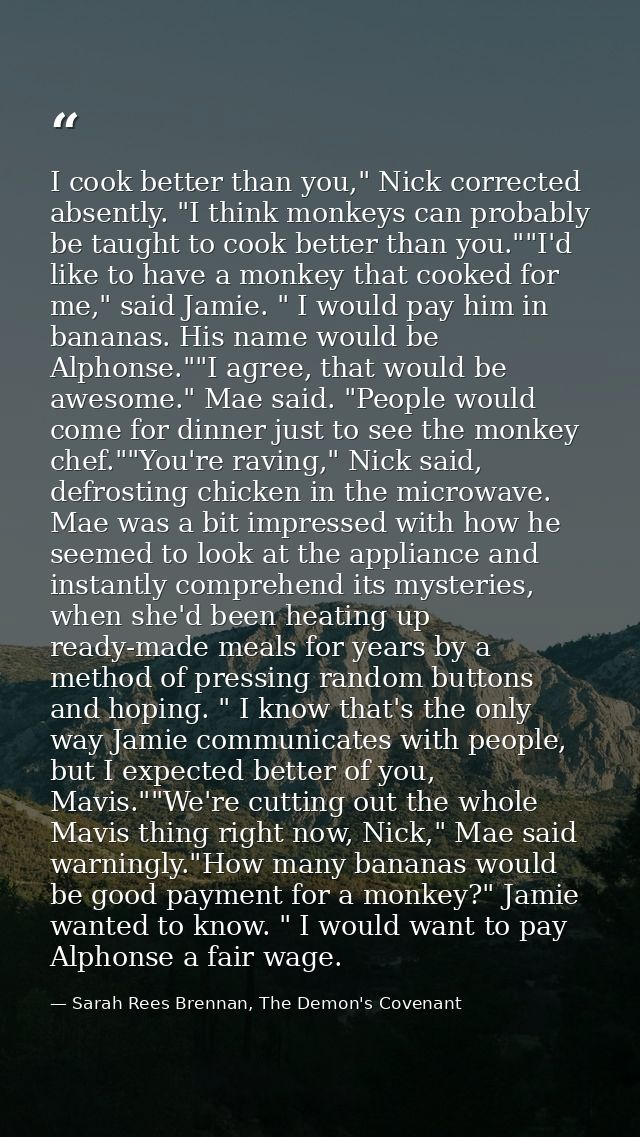 I cook better than you," Nick corrected absently. "I think monkeys can probably be taught to cook better than you.""I'd  — Sarah Rees Brennan, The Demon's Covenant