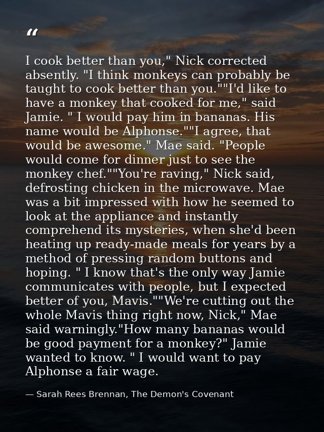 I cook better than you," Nick corrected absently. "I think monkeys can probably be taught to cook better than you.""I'd  — Sarah Rees Brennan, The Demon's Covenant