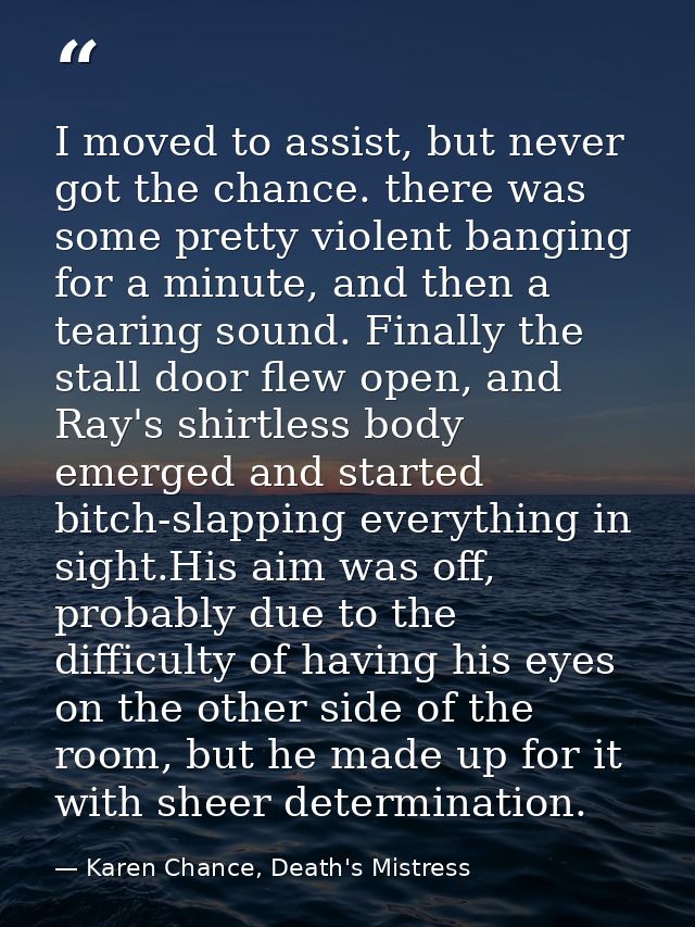 I moved to assist, but never got the chance. there was some pretty violent banging for a minute, and then a tearing soun — Karen Chance, Death's Mistress