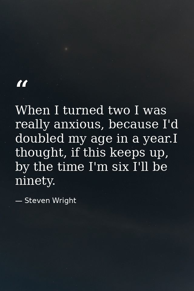 When I turned two I was really anxious, because I'd doubled my age in a year.I thought, if this keeps up, by the time I' — Steven Wright