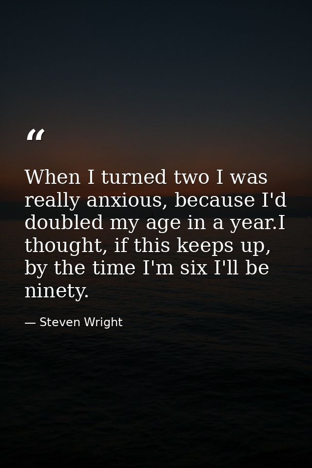 When I turned two I was really anxious, because I'd doubled my age in a year.I thought, if this keeps up, by the time I' — Steven Wright