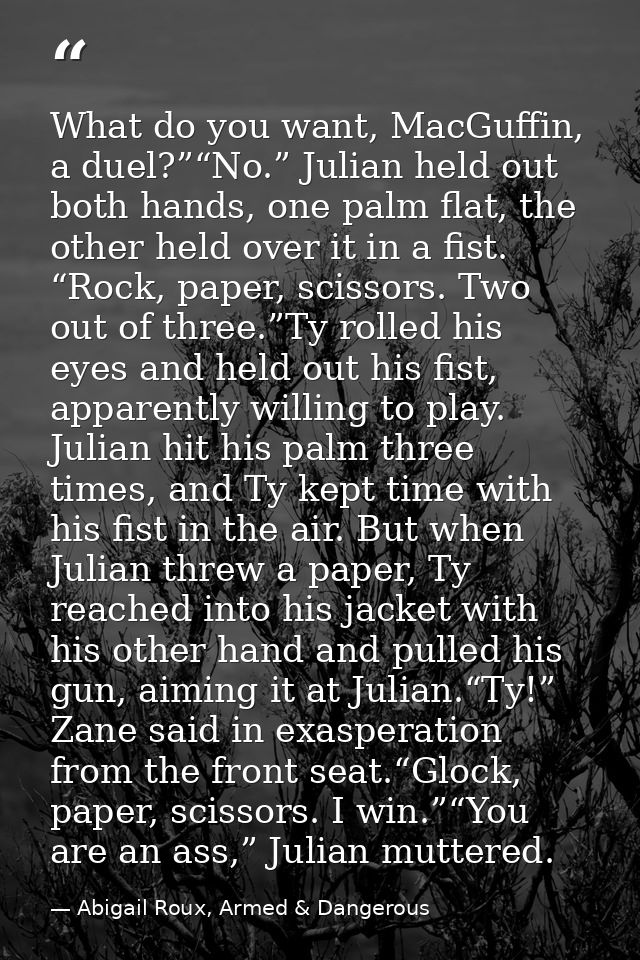 What do you want, MacGuffin, a duel?”“No.” Julian held out both hands, one palm flat, the other held over it in a fist.  — Abigail Roux, Armed & Dangerous