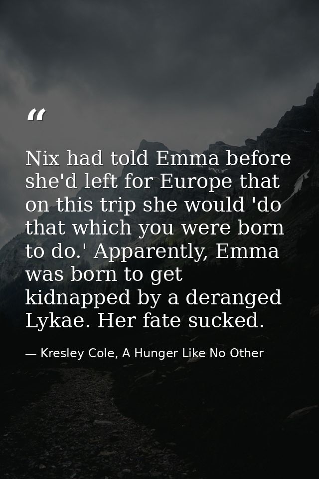 Nix had told Emma before she'd left for Europe that on this trip she would 'do that which you were born to do.' Apparent — Kresley Cole, A Hunger Like No Other