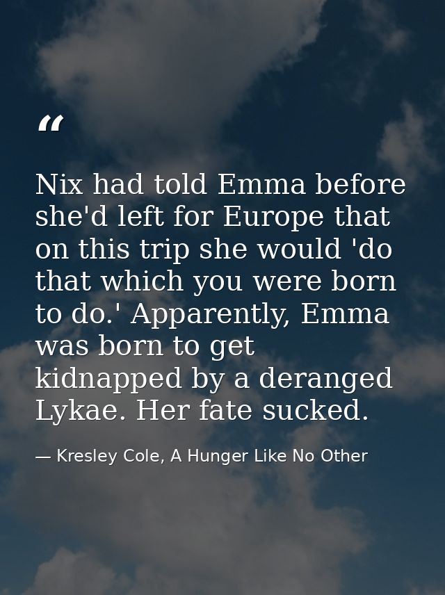 Nix had told Emma before she'd left for Europe that on this trip she would 'do that which you were born to do.' Apparent — Kresley Cole, A Hunger Like No Other