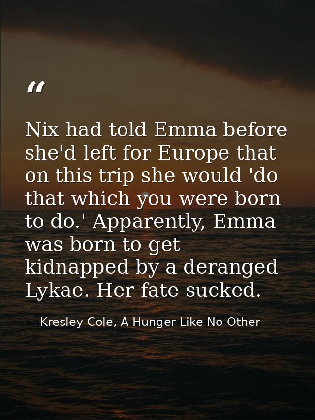 Nix had told Emma before she'd left for Europe that on this trip she would 'do that which you were born to do.' Apparent — Kresley Cole, A Hunger Like No Other