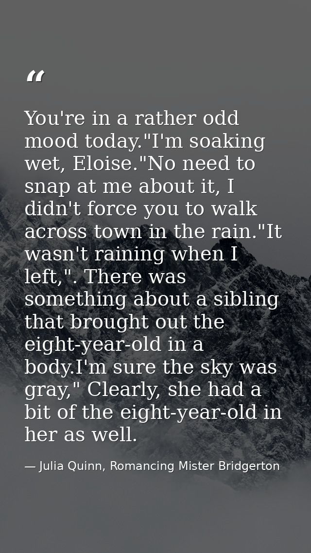 You're in a rather odd mood today."I'm soaking wet, Eloise."No need to snap at me about it, I didn't force you to walk a — Julia Quinn, Romancing Mister Bridgerton
