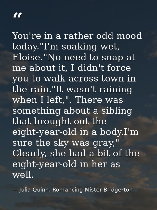 You're in a rather odd mood today."I'm soaking wet, Eloise."No need to snap at me about it, I didn't force you to walk a — Julia Quinn, Romancing Mister Bridgerton