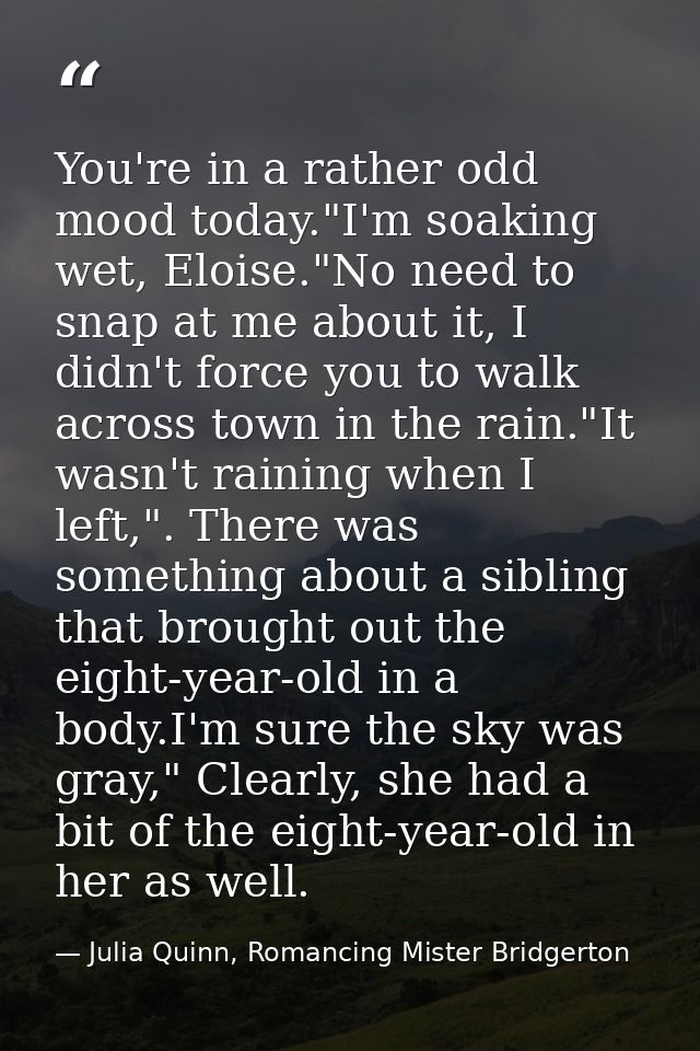 You're in a rather odd mood today."I'm soaking wet, Eloise."No need to snap at me about it, I didn't force you to walk a — Julia Quinn, Romancing Mister Bridgerton