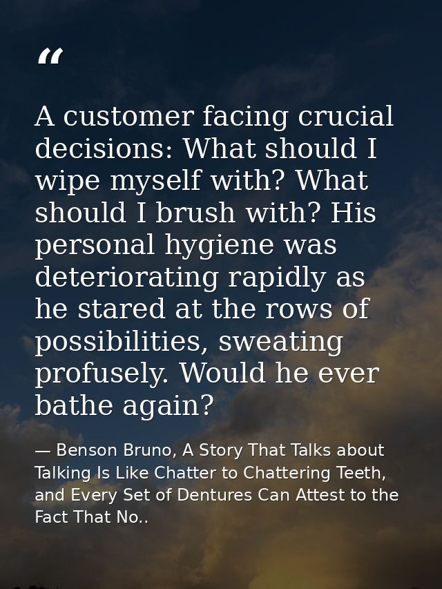 A customer facing crucial decisions: What should I wipe myself with? What should I brush with? His personal hygiene was  — Benson Bruno, A Story That Talks about Talking Is Like Chatter to Chattering Teeth, and Every Set of Dentures Can Attest to the Fact That No..