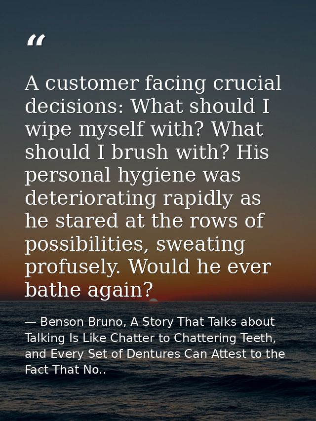 A customer facing crucial decisions: What should I wipe myself with? What should I brush with? His personal hygiene was  — Benson Bruno, A Story That Talks about Talking Is Like Chatter to Chattering Teeth, and Every Set of Dentures Can Attest to the Fact That No..