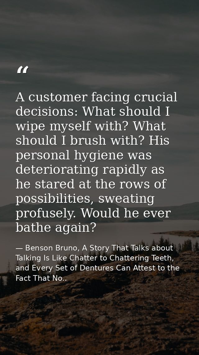 A customer facing crucial decisions: What should I wipe myself with? What should I brush with? His personal hygiene was  — Benson Bruno, A Story That Talks about Talking Is Like Chatter to Chattering Teeth, and Every Set of Dentures Can Attest to the Fact That No..