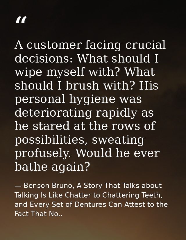 A customer facing crucial decisions: What should I wipe myself with? What should I brush with? His personal hygiene was  — Benson Bruno, A Story That Talks about Talking Is Like Chatter to Chattering Teeth, and Every Set of Dentures Can Attest to the Fact That No..
