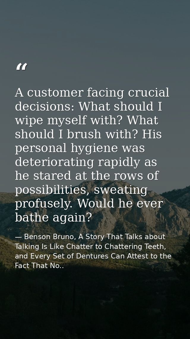A customer facing crucial decisions: What should I wipe myself with? What should I brush with? His personal hygiene was  — Benson Bruno, A Story That Talks about Talking Is Like Chatter to Chattering Teeth, and Every Set of Dentures Can Attest to the Fact That No..