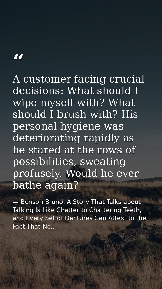 A customer facing crucial decisions: What should I wipe myself with? What should I brush with? His personal hygiene was  — Benson Bruno, A Story That Talks about Talking Is Like Chatter to Chattering Teeth, and Every Set of Dentures Can Attest to the Fact That No..