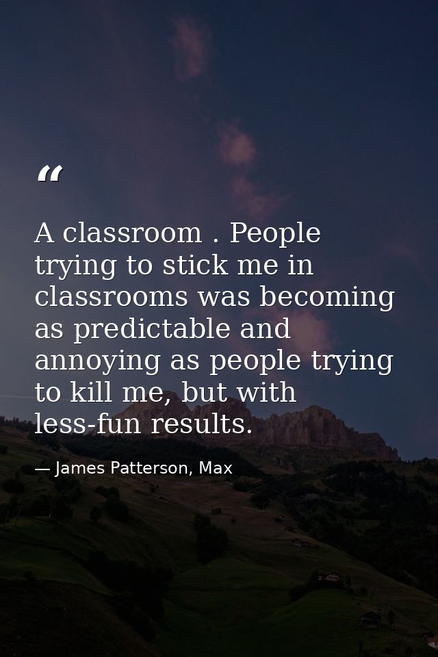 A classroom . People trying to stick me in classrooms was becoming as predictable and annoying as people trying to kill  — James Patterson, Max