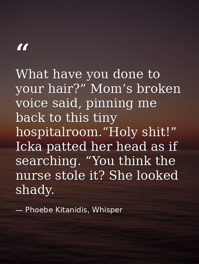 What have you done to your hair?” Mom’s broken voice said, pinning me back to this tiny hospitalroom.“Holy shit!” Icka p — Phoebe Kitanidis, Whisper