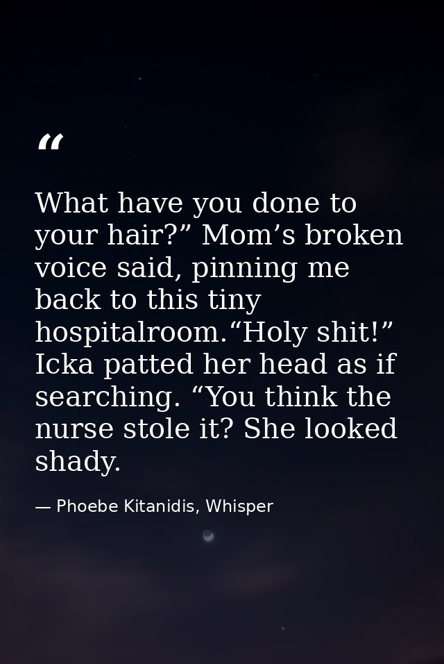 What have you done to your hair?” Mom’s broken voice said, pinning me back to this tiny hospitalroom.“Holy shit!” Icka p — Phoebe Kitanidis, Whisper