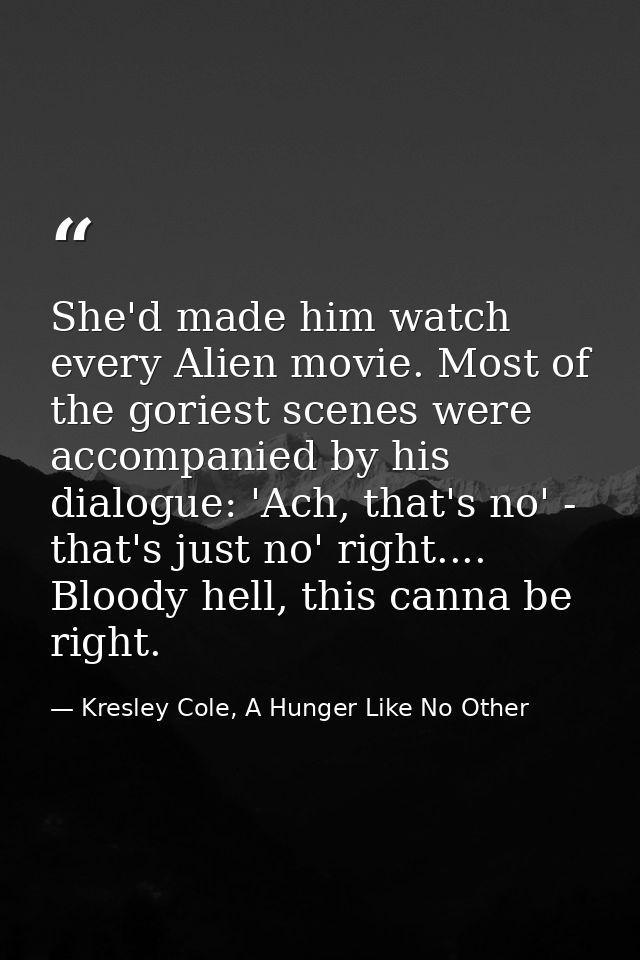 She'd made him watch every Alien movie. Most of the goriest scenes were accompanied by his dialogue: 'Ach, that's no' -  — Kresley Cole, A Hunger Like No Other