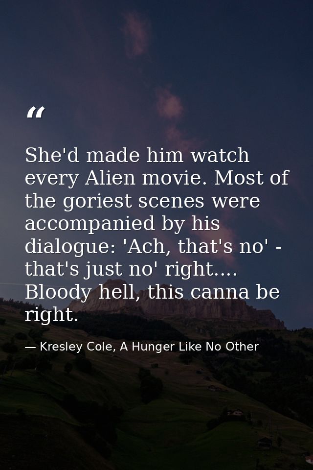 She'd made him watch every Alien movie. Most of the goriest scenes were accompanied by his dialogue: 'Ach, that's no' -  — Kresley Cole, A Hunger Like No Other