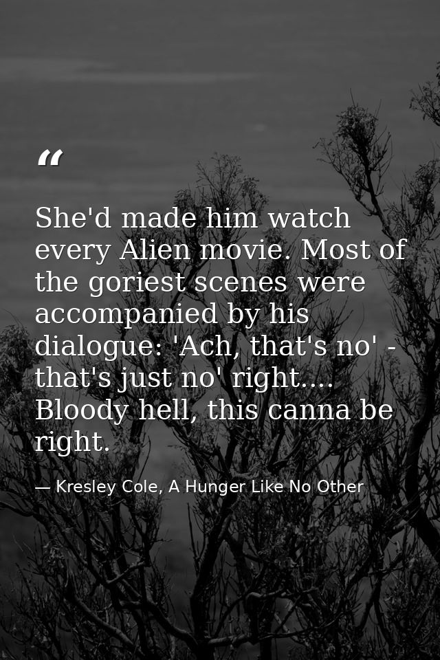She'd made him watch every Alien movie. Most of the goriest scenes were accompanied by his dialogue: 'Ach, that's no' -  — Kresley Cole, A Hunger Like No Other