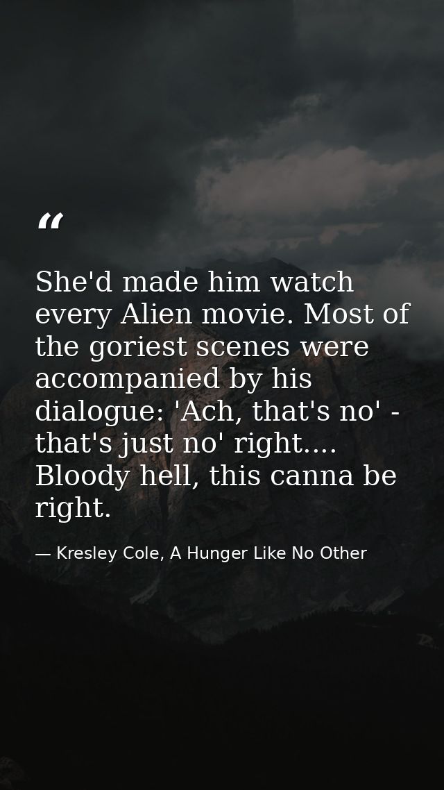She'd made him watch every Alien movie. Most of the goriest scenes were accompanied by his dialogue: 'Ach, that's no' -  — Kresley Cole, A Hunger Like No Other
