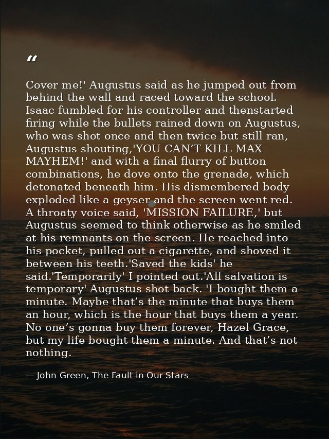 Cover me!' Augustus said as he jumped out from behind the wall and raced toward the school. Isaac fumbled for his contro — John Green, The Fault in Our Stars