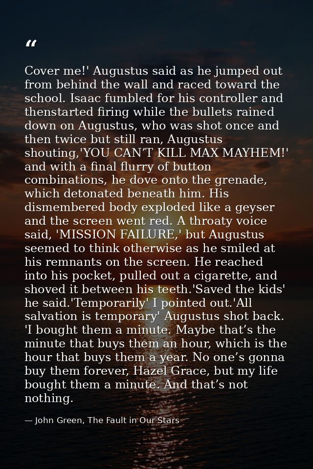 Cover me!' Augustus said as he jumped out from behind the wall and raced toward the school. Isaac fumbled for his contro — John Green, The Fault in Our Stars